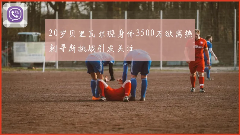 20岁贝里瓦尔现身价3500万欲离热刺寻新挑战引发关注