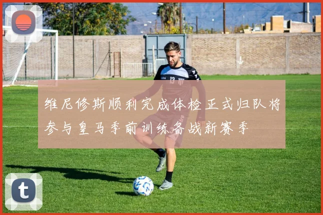 维尼修斯顺利完成体检正式归队将参与皇马季前训练备战新赛季