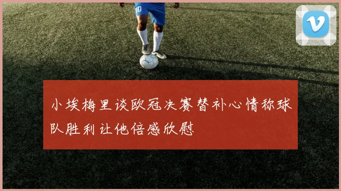 小埃梅里谈欧冠决赛替补心情称球队胜利让他倍感欣慰