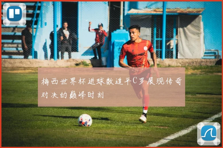 梅西世界杯进球数追平C罗展现传奇对决的巅峰时刻