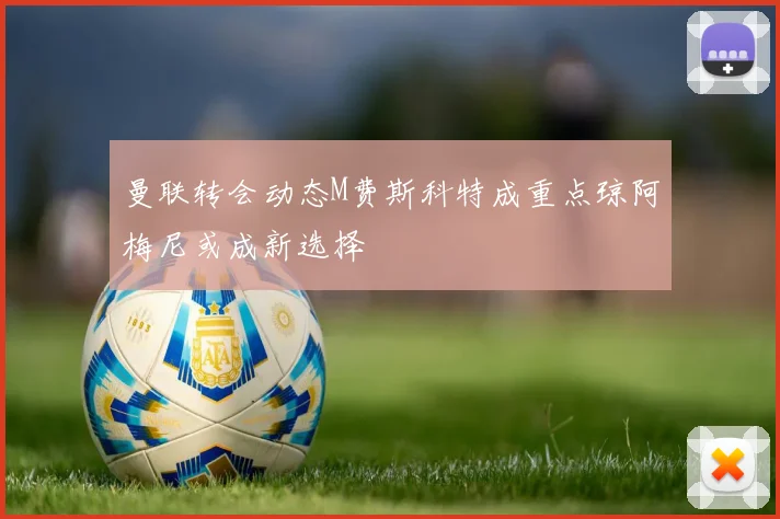 曼联转会动态M费斯科特成重点琼阿梅尼或成新选择