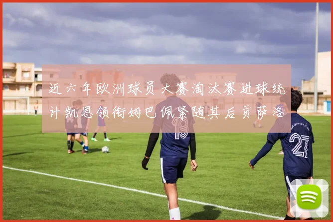 近六年欧洲球员大赛淘汰赛进球统计凯恩领衔姆巴佩紧随其后贡萨洛表现不俗