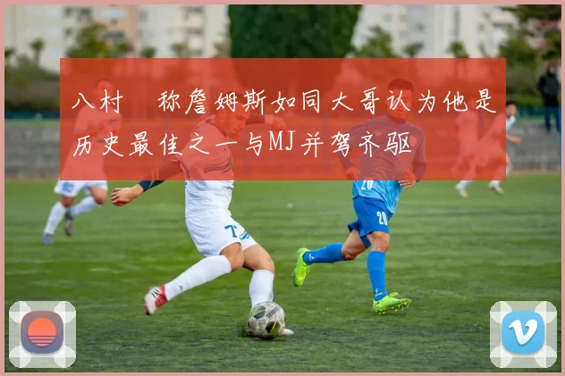 八村塁称詹姆斯如同大哥认为他是历史最佳之一与MJ并驾齐驱