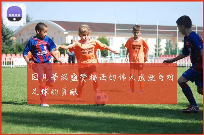 因凡蒂诺盛赞梅西的伟大成就与对足球的贡献