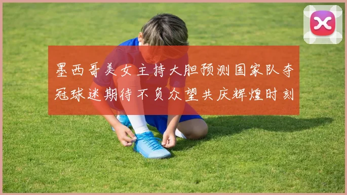 墨西哥美女主持大胆预测国家队夺冠球迷期待不负众望共庆辉煌时刻