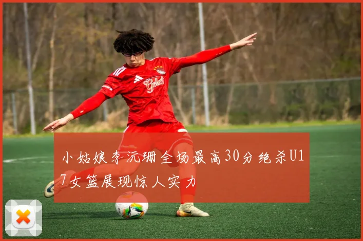 小姑娘李沅珊全场最高30分绝杀U17女篮展现惊人实力