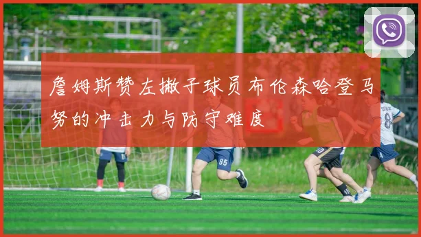 詹姆斯赞左撇子球员布伦森哈登马努的冲击力与防守难度