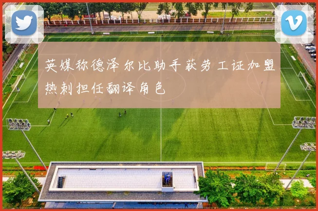 英媒称德泽尔比助手获劳工证加盟热刺担任翻译角色