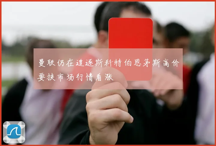 曼联仍在追逐斯科特伯恩茅斯高价要挟市场行情看涨