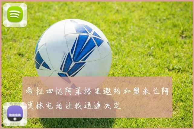 希拉回忆阿莱格里邀约加盟米兰阿莫林电话让我迅速决定