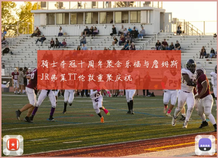 骑士夺冠十周年聚会乐福与詹姆斯JR弗莱TT伦敦重聚庆祝