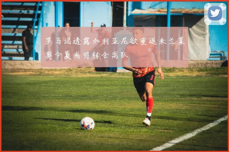 罗马诺透露加利亚尼欲重返米兰莱奥今夏或将转会离队