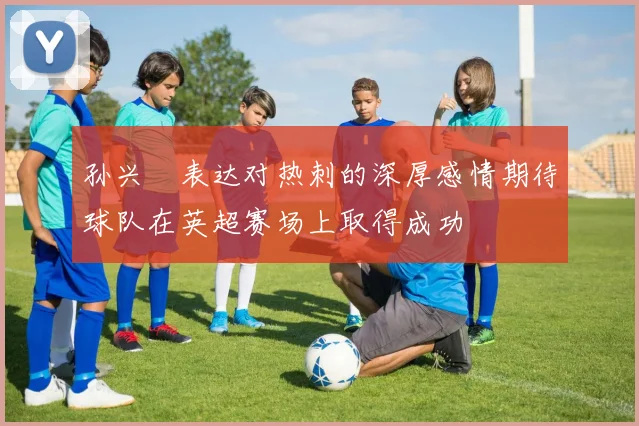 孙兴慜表达对热刺的深厚感情期待球队在英超赛场上取得成功