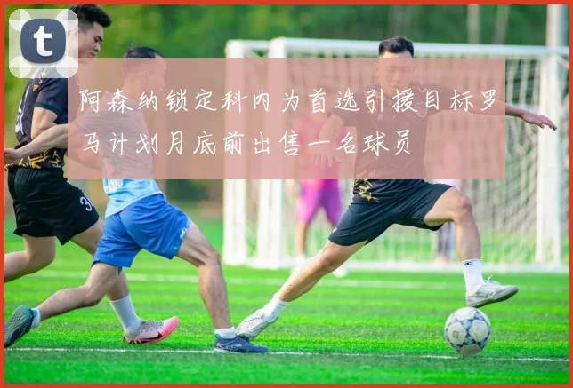 阿森纳锁定科内为首选引援目标罗马计划月底前出售一名球员