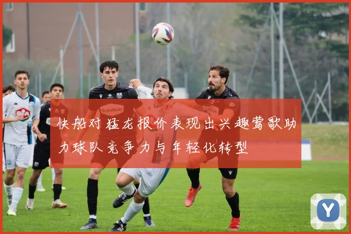 快船对猛龙报价表现出兴趣莺歌助力球队竞争力与年轻化转型