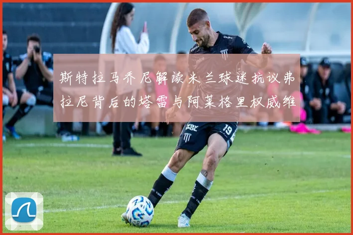 斯特拉马乔尼解读米兰球迷抗议弗拉尼背后的塔雷与阿莱格里权威维护