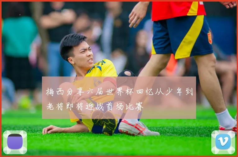 梅西分享六届世界杯回忆从少年到老将即将迎战首场比赛