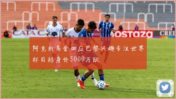 阿克利乌舍回应巴黎兴趣专注世界杯目标身价5000万欧