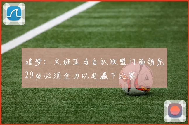 追梦：文班亚马自认联盟门面领先29分必须全力以赴赢下比赛