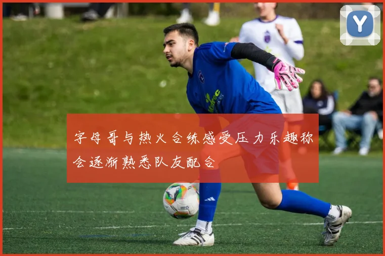 字母哥与热火合练感受压力乐趣称会逐渐熟悉队友配合