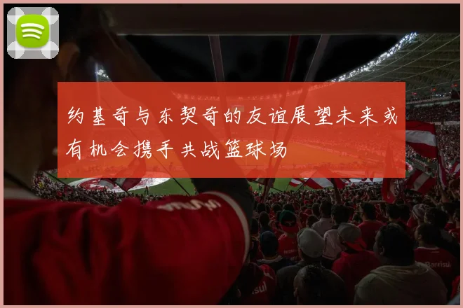约基奇与东契奇的友谊展望未来或有机会携手共战篮球场
