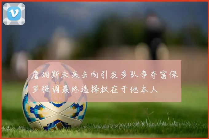 詹姆斯未来去向引发多队争夺富保罗强调最终选择权在于他本人