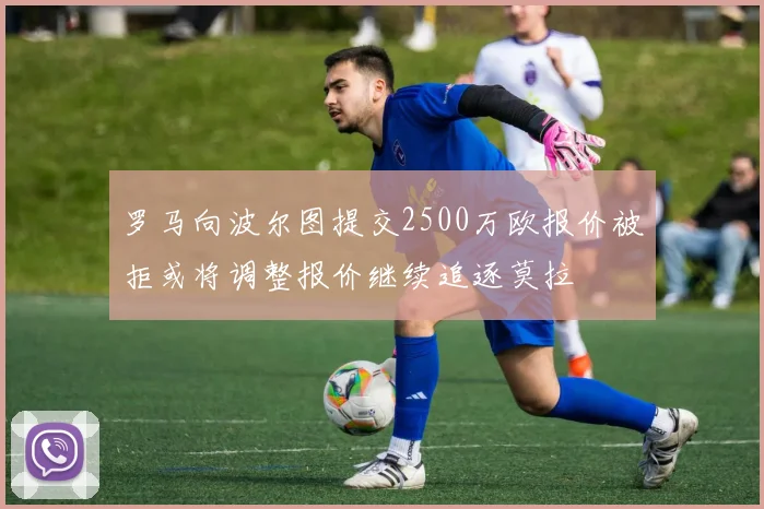 罗马向波尔图提交2500万欧报价被拒或将调整报价继续追逐莫拉